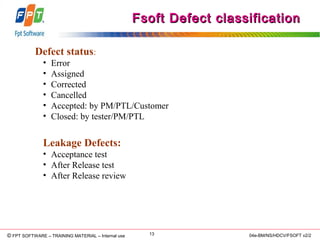 © Copyright 2006 FPT Software 13© FPT SOFTWARE – TRAINING MATERIAL – Internal use 04e-BM/NS/HDCV/FSOFT v2/2
Defect status:
• Error
• Assigned
• Corrected
• Cancelled
• Accepted: by PM/PTL/Customer
• Closed: by tester/PM/PTL
Leakage Defects:
• Acceptance test
• After Release test
• After Release review
Fsoft Defect classificationFsoft Defect classification
 