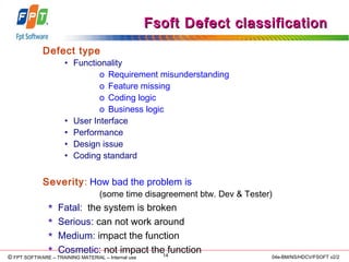 © Copyright 2006 FPT Software 14© FPT SOFTWARE – TRAINING MATERIAL – Internal use 04e-BM/NS/HDCV/FSOFT v2/2
Fsoft Defect classificationFsoft Defect classification
Defect type
• Functionality
o Requirement misunderstanding
o Feature missing
o Coding logic
o Business logic
• User Interface
• Performance
• Design issue
• Coding standard
Severity: How bad the problem is
(some time disagreement btw. Dev & Tester)
 Fatal: the system is broken
 Serious: can not work around
 Medium: impact the function
 Cosmetic: not impact the function
 