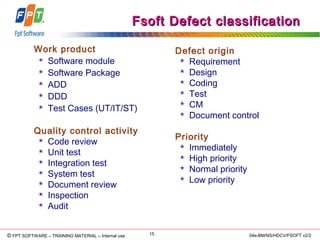 © Copyright 2006 FPT Software 15© FPT SOFTWARE – TRAINING MATERIAL – Internal use 04e-BM/NS/HDCV/FSOFT v2/2
Fsoft Defect classificationFsoft Defect classification
Defect origin
 Requirement
 Design
 Coding
 Test
 CM
 Document control
Priority
 Immediately
 High priority
 Normal priority
 Low priority
Work product
 Software module
 Software Package
 ADD
 DDD
 Test Cases (UT/IT/ST)
Quality control activity
 Code review
 Unit test
 Integration test
 System test
 Document review
 Inspection
 Audit
 