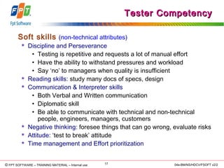 © Copyright 2006 FPT Software 17© FPT SOFTWARE – TRAINING MATERIAL – Internal use 04e-BM/NS/HDCV/FSOFT v2/2
Tester CompetencyTester Competency
Soft skills (non-technical attributes)
 Discipline and Perseverance
• Testing is repetitive and requests a lot of manual effort
• Have the ability to withstand pressures and workload
• Say ‘no’ to managers when quality is insufficient
 Reading skills: study many docs of specs, design
 Communication & Interpreter skills
• Both Verbal and Written communication
• Diplomatic skill
• Be able to communicate with technical and non-technical
people, engineers, managers, customers
 Negative thinking: foresee things that can go wrong, evaluate risks
 Attitude: ‘test to break’ attitude
 Time management and Effort prioritization
 