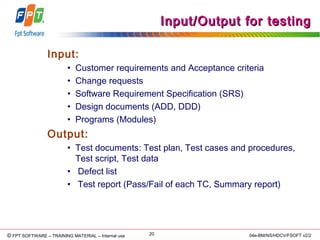© Copyright 2006 FPT Software 20© FPT SOFTWARE – TRAINING MATERIAL – Internal use 04e-BM/NS/HDCV/FSOFT v2/2
Input/Output for testingInput/Output for testing
Input:
• Customer requirements and Acceptance criteria
• Change requests
• Software Requirement Specification (SRS)
• Design documents (ADD, DDD)
• Programs (Modules)
Output:
• Test documents: Test plan, Test cases and procedures,
Test script, Test data
• Defect list
• Test report (Pass/Fail of each TC, Summary report)
 