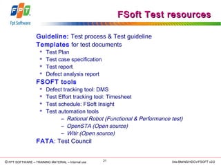 © Copyright 2006 FPT Software 21© FPT SOFTWARE – TRAINING MATERIAL – Internal use 04e-BM/NS/HDCV/FSOFT v2/2
FSoft Test resourcesFSoft Test resources
Guideline: Test process & Test guideline
Templates for test documents
 Test Plan
 Test case specification
 Test report
 Defect analysis report
FSOFT tools
 Defect tracking tool: DMS
 Test Effort tracking tool: Timesheet
 Test schedule: FSoft Insight
 Test automation tools
– Rational Robot (Functional & Performance test)
– OpenSTA (Open source)
– Witir (Open source)
FATA: Test Council
 