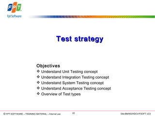 © Copyright 2006 FPT Software 22© FPT SOFTWARE – TRAINING MATERIAL – Internal use 04e-BM/NS/HDCV/FSOFT v2/2
Test strategyTest strategy
Objectives
 Understand Unit Testing concept
 Understand Integration Testing concept
 Understand System Testing concept
 Understand Acceptance Testing concept
 Overview of Test types
 