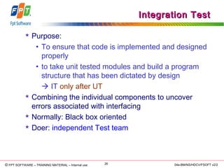 © Copyright 2006 FPT Software 26© FPT SOFTWARE – TRAINING MATERIAL – Internal use 04e-BM/NS/HDCV/FSOFT v2/2
Integration TestIntegration Test
 Purpose:
• To ensure that code is implemented and designed
properly
• to take unit tested modules and build a program
structure that has been dictated by design
 IT only after UT
 Combining the individual components to uncover
errors associated with interfacing
 Normally: Black box oriented
 Doer: independent Test team
 