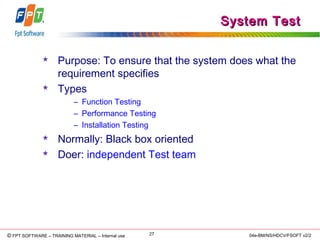 © Copyright 2006 FPT Software 27© FPT SOFTWARE – TRAINING MATERIAL – Internal use 04e-BM/NS/HDCV/FSOFT v2/2
System TestSystem Test
 Purpose: To ensure that the system does what the
requirement specifies
 Types
– Function Testing
– Performance Testing
– Installation Testing
 Normally: Black box oriented
 Doer: independent Test team
 