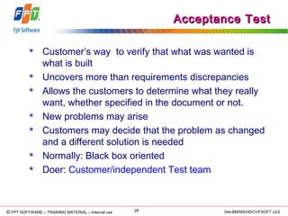 © Copyright 2006 FPT Software 28© FPT SOFTWARE – TRAINING MATERIAL – Internal use 04e-BM/NS/HDCV/FSOFT v2/2
Acceptance TestAcceptance Test
 Customer’s way to verify that what was wanted is
what is built
 Uncovers more than requirements discrepancies
 Allows the customers to determine what they really
want, whether specified in the document or not.
 New problems may arise
 Customers may decide that the problem as changed
and a different solution is needed
 Normally: Black box oriented
 Doer: Customer/independent Test team
 