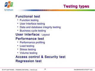 © Copyright 2006 FPT Software 29© FPT SOFTWARE – TRAINING MATERIAL – Internal use 04e-BM/NS/HDCV/FSOFT v2/2
Testing typesTesting types
Functional test
 Function testing
 User Interface testing
 Data and database integrity testing
 Business cycle testing
User Interface: Layout
Performance test
 Performance profiling
 Load testing
 Stress testing
 Volume testing
Access control & Security test
Regression test
 