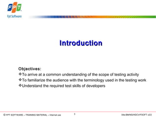 © Copyright 2006 FPT Software 3© FPT SOFTWARE – TRAINING MATERIAL – Internal use 04e-BM/NS/HDCV/FSOFT v2/2
IntroductionIntroduction
Objectives:
To arrive at a common understanding of the scope of testing activity
To familiarize the audience with the terminology used in the testing work
Understand the required test skills of developers
 