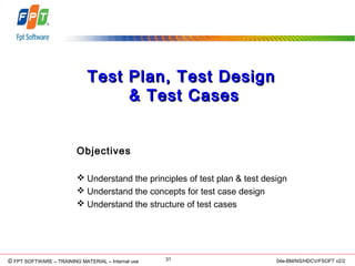 © Copyright 2006 FPT Software 31© FPT SOFTWARE – TRAINING MATERIAL – Internal use 04e-BM/NS/HDCV/FSOFT v2/2
Test Plan, Test DesignTest Plan, Test Design
& Test Cases& Test Cases
Objectives
 Understand the principles of test plan & test design
 Understand the concepts for test case design
 Understand the structure of test cases
 