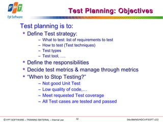 © Copyright 2006 FPT Software 32© FPT SOFTWARE – TRAINING MATERIAL – Internal use 04e-BM/NS/HDCV/FSOFT v2/2
Test Planning: ObjectivesTest Planning: Objectives
Test planning is to:
 Define Test strategy:
– What to test: list of requirements to test
– How to test (Test techniques)
– Test types
– Test tool, ….
 Define the responsibilities
 Decide test metrics & manage through metrics
 “When to Stop Testing?”
– Not good Unit Test
– Low quality of code,…
– Meet requested Test coverage
– All Test cases are tested and passed
 