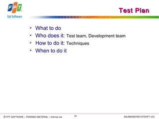 © Copyright 2006 FPT Software 33© FPT SOFTWARE – TRAINING MATERIAL – Internal use 04e-BM/NS/HDCV/FSOFT v2/2
Test PlanTest Plan
 What to do
 Who does it: Test team, Development team
 How to do it: Techniques
 When to do it
 