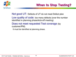 © Copyright 2006 FPT Software 35© FPT SOFTWARE – TRAINING MATERIAL – Internal use 04e-BM/NS/HDCV/FSOFT v2/2
When to Stop Testing?When to Stop Testing?
Not good UT: Defects of UT do not meet Defect plan
Low quality of code: too many defects (over the number
identified in planning phase/kick-off meeting)
Does not meet requested Test coverage (by
customer/PM).
It must be identified at planning phase.
 