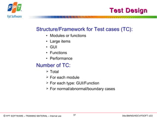 © Copyright 2006 FPT Software 37© FPT SOFTWARE – TRAINING MATERIAL – Internal use 04e-BM/NS/HDCV/FSOFT v2/2
Test DesignTest Design
Structure/Framework for Test cases (TC):
• Modules or functions
• Large items
• GUI
• Functions
• Performance
Number of TC:
 Total
 For each module
 For each type: GUI/Function
 For normal/abnormal/boundary cases
 
