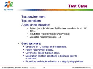 © Copyright 2006 FPT Software 38© FPT SOFTWARE – TRAINING MATERIAL – Internal use 04e-BM/NS/HDCV/FSOFT v2/2
Test CaseTest Case
Test environment
Test condition
A test case includes:
• Action (sample: click on Add button, on a link, input birth
day…)
• Input data (valid/invalid/boundary data)
• Expected result (message, …)
 Good test case:
 Structure of TC is clear and reasonable.
 Follow requirement closely.
 Cover all of cases that can occur.
 Description and test conditions is brief and easy to
understand
 Procedure and expected result is a step by step process
 
