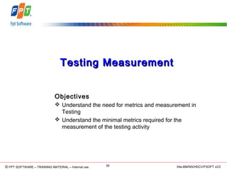 © Copyright 2006 FPT Software 39© FPT SOFTWARE – TRAINING MATERIAL – Internal use 04e-BM/NS/HDCV/FSOFT v2/2
Testing MeasurementTesting Measurement
Objectives
 Understand the need for metrics and measurement in
Testing
 Understand the minimal metrics required for the
measurement of the testing activity
 