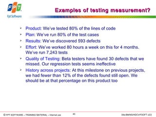 © Copyright 2006 FPT Software 40© FPT SOFTWARE – TRAINING MATERIAL – Internal use 04e-BM/NS/HDCV/FSOFT v2/2
Examples of testing measurement?Examples of testing measurement?
 Product: We’ve tested 80% of the lines of code
 Plan: We’ve run 80% of the test cases
 Results: We’ve discovered 593 defects
 Effort: We’ve worked 80 hours a week on this for 4 months.
We’ve run 7,243 tests
 Quality of Testing: Beta testers have found 30 defects that we
missed. Our regression tests seems ineffective
 History across projects: At this milestone on previous projects,
we had fewer than 12% of the defects found still open. We
should be at that percentage on this product too
 
