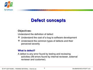 © Copyright 2006 FPT Software 9© FPT SOFTWARE – TRAINING MATERIAL – Internal use 04e-BM/NS/HDCV/FSOFT v2/2
Defect conceptsDefect concepts
Objectives:
Understand the definition of defect
 Understand the cost of a bug to software development
 Understand the common types of defects and their
perceived severity
What is defect?What is defect?
A defect is any error found by testing and reviewing
activities (All errors found by internal reviewer, external
reviewer and customer).
 