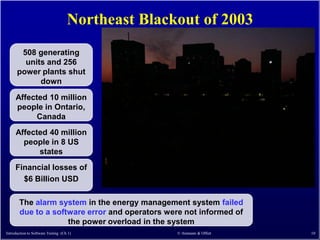 Northeast Blackout of 2003
       508 generating
        units and 256
      power plants shut
            down

     Affected 10 million
     people in Ontario,
           Canada
     Affected 40 million
       people in 8 US
           states
     Financial losses of
       $6 Billion USD

       The alarm system in the energy management system failed
       due to a software error and operators were not informed of
                    the power overload in the system
Introduction to Software Testing (Ch 1)            © Ammann & Offutt   10
 