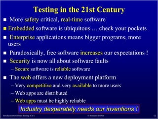 Testing in the 21st Century
 More safety critical, real-time software
 Embedded software is ubiquitous … check your pockets
 Enterprise applications means bigger programs, more
  users
 Paradoxically, free software increases our expectations !
 Security is now all about software faults
         – Secure software is reliable software
      The web offers a new deployment platform
         – Very competitive and very available to more users
         – Web apps are distributed
         – Web apps must be highly reliable
                    Industry desperately needs our inventions !
Introduction to Software Testing (Ch 1)             © Ammann & Offutt   12
 