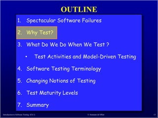 OUTLINE
                 1. Spectacular Software Failures

                 2. Why Test?

                 3. What Do We Do When We Test ?

                           •          Test Activities and Model-Driven Testing

                 4. Software Testing Terminology

                 5. Changing Notions of Testing

                 6. Test Maturity Levels

                 7. Summary
Introduction to Software Testing (Ch 1)                   © Ammann & Offutt      13
 
