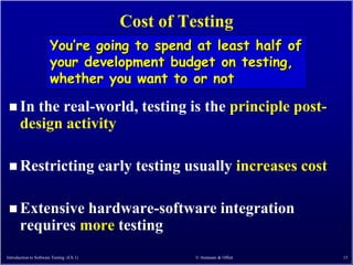 Cost of Testing
                       You’re going to spend at least half of
                       your development budget on testing,
                       whether you want to or not

  In    the real-world, testing is the principle post-
       design activity

  Restricting                            early testing usually increases cost

  Extensive     hardware-software integration
       requires more testing
Introduction to Software Testing (Ch 1)                  © Ammann & Offutt       15
 
