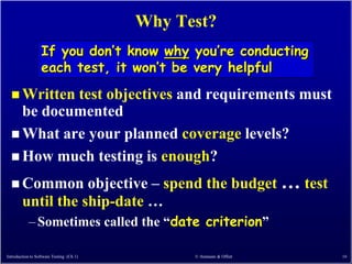 Why Test?
                  If you don’t know why you’re conducting
                  each test, it won’t be very helpful
   Writtentest objectives and requirements must
    be documented
   What are your planned coverage levels?
   How much testing is enough?

   Common         objective – spend the budget … test
        until the ship-date …
            – Sometimes called the ―date criterion‖

Introduction to Software Testing (Ch 1)         © Ammann & Offutt   16
 