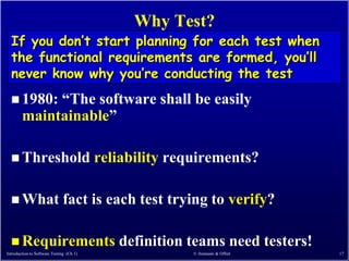 Why Test?
  If you don’t start planning for each test when
  the functional requirements are formed, you’ll
  never know why you’re conducting the test
   1980:    ―The software shall be easily
        maintainable‖

   Threshold                             reliability requirements?

   What                      fact is each test trying to verify?

   Requirements                             definition teams need testers!
Introduction to Software Testing (Ch 1)                  © Ammann & Offutt    17
 