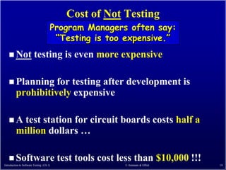 Cost of Not Testing
                                      Program Managers often say:
                                       “Testing is too expensive.”
    Not                 testing is even more expensive

    Planning      for testing after development is
         prohibitively expensive

   A     test station for circuit boards costs half a
         million dollars …

    Software                             test tools cost less than $10,000 !!!
Introduction to Software Testing (Ch 1)                    © Ammann & Offutt      18
 