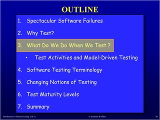 OUTLINE
                 1. Spectacular Software Failures

                 2. Why Test?

                 3. What Do We Do When We Test ?

                           •          Test Activities and Model-Driven Testing

                 4. Software Testing Terminology

                 5. Changing Notions of Testing

                 6. Test Maturity Levels

                 7. Summary
Introduction to Software Testing (Ch 1)                   © Ammann & Offutt      20
 