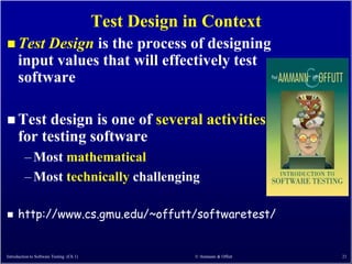 Test Design in Context
 Test     Design is the process of designing
      input values that will effectively test
      software

 Test      design is one of several activities
      for testing software
         – Most mathematical
         – Most technically challenging

     http://www.cs.gmu.edu/~offutt/softwaretest/


Introduction to Software Testing (Ch 1)                © Ammann & Offutt   21
 