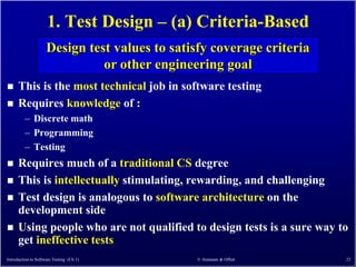1. Test Design – (a) Criteria-Based
                     Design test values to satisfy coverage criteria
                               or other engineering goal
     This is the most technical job in software testing
     Requires knowledge of :
         – Discrete math
         – Programming
         – Testing
     Requires much of a traditional CS degree
     This is intellectually stimulating, rewarding, and challenging
     Test design is analogous to software architecture on the
      development side
     Using people who are not qualified to design tests is a sure way to
      get ineffective tests
Introduction to Software Testing (Ch 1)        © Ammann & Offutt        23
 