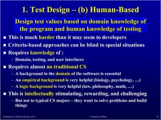 1. Test Design – (b) Human-Based
              Design test values based on domain knowledge of
               the program and human knowledge of testing
     This is much harder than it may seem to developers
     Criteria-based approaches can be blind to special situations
     Requires knowledge of :
         – Domain, testing, and user interfaces
     Requires almost no traditional CS
         – A background in the domain of the software is essential
         – An empirical background is very helpful (biology, psychology, …)
         – A logic background is very helpful (law, philosophy, math, …)
     This is intellectually stimulating, rewarding, and challenging
         – But not to typical CS majors – they want to solve problems and build
           things

Introduction to Software Testing (Ch 1)           © Ammann & Offutt               24
 
