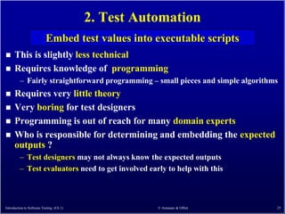 2. Test Automation
                           Embed test values into executable scripts
     This is slightly less technical
     Requires knowledge of programming
         – Fairly straightforward programming – small pieces and simple algorithms
     Requires very little theory
     Very boring for test designers
     Programming is out of reach for many domain experts
     Who is responsible for determining and embedding the expected
      outputs ?
         – Test designers may not always know the expected outputs
         – Test evaluators need to get involved early to help with this



Introduction to Software Testing (Ch 1)              © Ammann & Offutt           25
 