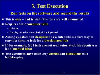3. Test Execution
                Run tests on the software and record the results
     This is easy – and trivial if the tests are well automated
     Requires basic computer skills
         – Interns
         – Employees with no technical background
     Asking qualified test designers to execute tests is a sure way to
      convince them to look for a development job
     If, for example, GUI tests are not well automated, this requires a
      lot of manual labor
     Test executors have to be very careful and meticulous with
      bookkeeping



Introduction to Software Testing (Ch 1)              © Ammann & Offutt     26
 