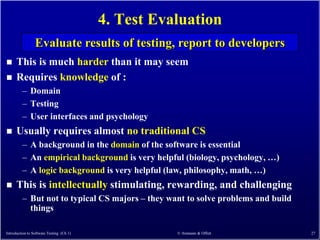 4. Test Evaluation
                 Evaluate results of testing, report to developers
     This is much harder than it may seem
     Requires knowledge of :
         – Domain
         – Testing
         – User interfaces and psychology
     Usually requires almost no traditional CS
         – A background in the domain of the software is essential
         – An empirical background is very helpful (biology, psychology, …)
         – A logic background is very helpful (law, philosophy, math, …)
     This is intellectually stimulating, rewarding, and challenging
         – But not to typical CS majors – they want to solve problems and build
           things

Introduction to Software Testing (Ch 1)              © Ammann & Offutt            27
 