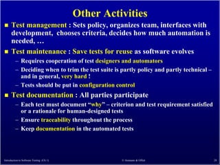 Other Activities
     Test management : Sets policy, organizes team, interfaces with
      development, chooses criteria, decides how much automation is
      needed, …
     Test maintenance : Save tests for reuse as software evolves
         – Requires cooperation of test designers and automators
         – Deciding when to trim the test suite is partly policy and partly technical –
           and in general, very hard !
         – Tests should be put in configuration control
     Test documentation : All parties participate
         – Each test must document ―why‖ – criterion and test requirement satisfied
           or a rationale for human-designed tests
         – Ensure traceability throughout the process
         – Keep documentation in the automated tests




Introduction to Software Testing (Ch 1)             © Ammann & Offutt                     28
 