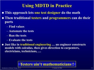 Using MDTD in Practice
 This approach lets one test designer do the math
 Then traditional testers and programmers can do their
  parts
       – Find values
       – Automate the tests
       – Run the tests
       – Evaluate the tests
     Just like in traditional engineering … an engineer constructs
      models with calculus, then gives direction to carpenters,
      electricians, technicians, …



                                     Testers ain’t mathematicians !
Introduction to Software Testing (Ch 1)                © Ammann & Offutt   32
 