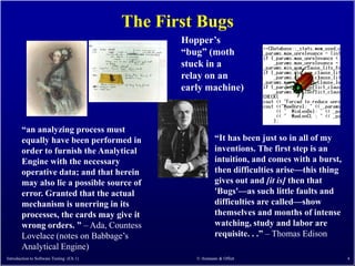 The First Bugs
                                                 Hopper’s
                                                 ―bug‖ (moth
                                                 stuck in a
                                                 relay on an
                                                 early machine)



        ―an analyzing process must
        equally have been performed in                      ―It has been just so in all of my
        order to furnish the Analytical                     inventions. The first step is an
        Engine with the necessary                           intuition, and comes with a burst,
        operative data; and that herein                     then difficulties arise—this thing
        may also lie a possible source of                   gives out and [it is] then that
        error. Granted that the actual                      'Bugs'—as such little faults and
        mechanism is unerring in its                        difficulties are called—show
        processes, the cards may give it                    themselves and months of intense
        wrong orders. ‖ – Ada, Countess                     watching, study and labor are
        Lovelace (notes on Babbage’s                        requisite. . .‖ – Thomas Edison
        Analytical Engine)
Introduction to Software Testing (Ch 1)             © Ammann & Offutt                            4
 