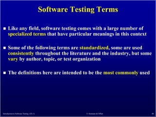 Software Testing Terms

     Like any field, software testing comes with a large number of
      specialized terms that have particular meanings in this context

     Some of the following terms are standardized, some are used
      consistently throughout the literature and the industry, but some
      vary by author, topic, or test organization

     The definitions here are intended to be the most commonly used




Introduction to Software Testing (Ch 1)                © Ammann & Offutt   40
 