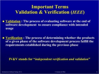 Important Terms
                          Validation & Verification (IEEE)
      Validation : The process of evaluating software at the end of
       software development to ensure compliance with intended
       usage

      Verification : The process of determining whether the products
       of a given phase of the software development process fulfill the
       requirements established during the previous phase



             IV&V stands for ―independent verification and validation‖


Introduction to Software Testing (Ch 1)      © Ammann & Offutt            41
 