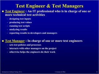 Test Engineer & Test Managers
     Test Engineer : An IT professional who is in charge of one or
      more technical test activities
         –    designing test inputs
         –    producing test values
         –    running test scripts
         –    analyzing results
         –    reporting results to developers and managers


     Test Manager : In charge of one or more test engineers
         – sets test policies and processes
         – interacts with other managers on the project
         – otherwise helps the engineers do their work




Introduction to Software Testing (Ch 1)                © Ammann & Offutt   42
 