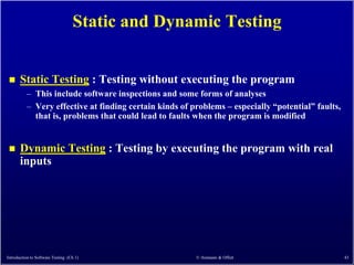 Static and Dynamic Testing


      Static Testing : Testing without executing the program
          – This include software inspections and some forms of analyses
          – Very effective at finding certain kinds of problems – especially ―potential‖ faults,
            that is, problems that could lead to faults when the program is modified


      Dynamic Testing : Testing by executing the program with real
       inputs




Introduction to Software Testing (Ch 1)                 © Ammann & Offutt                          43
 