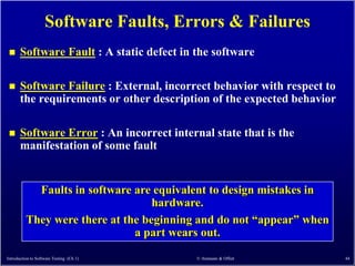 Software Faults, Errors & Failures
      Software Fault : A static defect in the software

      Software Failure : External, incorrect behavior with respect to
       the requirements or other description of the expected behavior

      Software Error : An incorrect internal state that is the
       manifestation of some fault


            Faults in software are equivalent to design mistakes in
                                   hardware.
          They were there at the beginning and do not ―appear‖ when
                               a part wears out.

Introduction to Software Testing (Ch 1)    © Ammann & Offutt             44
 