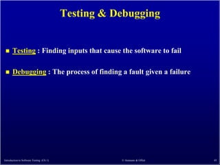Testing & Debugging


      Testing : Finding inputs that cause the software to fail

      Debugging : The process of finding a fault given a failure




Introduction to Software Testing (Ch 1)              © Ammann & Offutt   45
 