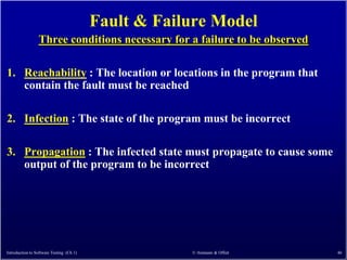 Fault & Failure Model
                 Three conditions necessary for a failure to be observed

1. Reachability : The location or locations in the program that
   contain the fault must be reached

2. Infection : The state of the program must be incorrect

3. Propagation : The infected state must propagate to cause some
   output of the program to be incorrect




Introduction to Software Testing (Ch 1)               © Ammann & Offutt    46
 