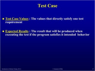 Test Case

      Test Case Values : The values that directly satisfy one test
       requirement

      Expected Results : The result that will be produced when
       executing the test if the program satisfies it intended behavior




Introduction to Software Testing (Ch 1)         © Ammann & Offutt         47
 
