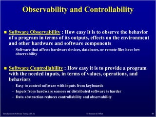 Observability and Controllability

      Software Observability : How easy it is to observe the behavior
       of a program in terms of its outputs, effects on the environment
       and other hardware and software components
          – Software that affects hardware devices, databases, or remote files have low
            observability


      Software Controllability : How easy it is to provide a program
       with the needed inputs, in terms of values, operations, and
       behaviors
          – Easy to control software with inputs from keyboards
          – Inputs from hardware sensors or distributed software is harder
          – Data abstraction reduces controllability and observability



Introduction to Software Testing (Ch 1)               © Ammann & Offutt                   48
 