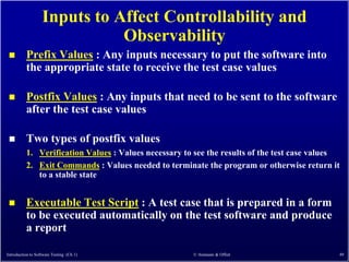 Inputs to Affect Controllability and
                              Observability
         Prefix Values : Any inputs necessary to put the software into
          the appropriate state to receive the test case values

         Postfix Values : Any inputs that need to be sent to the software
          after the test case values

         Two types of postfix values
          1. Verification Values : Values necessary to see the results of the test case values
          2. Exit Commands : Values needed to terminate the program or otherwise return it
             to a stable state


         Executable Test Script : A test case that is prepared in a form
          to be executed automatically on the test software and produce
          a report

Introduction to Software Testing (Ch 1)               © Ammann & Offutt                      49
 