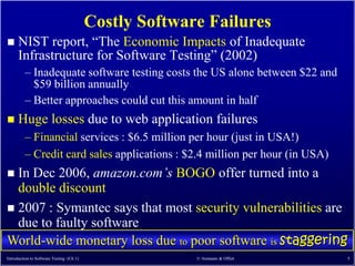 Costly Software Failures
     NIST report, ―The Economic Impacts of Inadequate
      Infrastructure for Software Testing‖ (2002)
         – Inadequate software testing costs the US alone between $22 and
           $59 billion annually
         – Better approaches could cut this amount in half
     Huge losses due to web application failures
         – Financial services : $6.5 million per hour (just in USA!)
         – Credit card sales applications : $2.4 million per hour (in USA)
 In Dec 2006, amazon.com’s BOGO offer turned into a
  double discount
 2007 : Symantec says that most security vulnerabilities are
  due to faulty software
World-wide monetary loss due to poor software is staggering
Introduction to Software Testing (Ch 1)                 © Ammann & Offutt    5
 