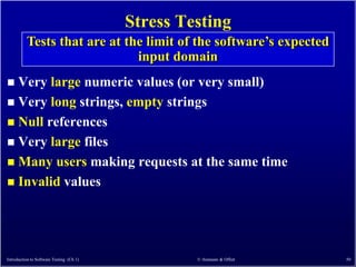 Stress Testing
          Tests that are at the limit of the software’s expected
                              input domain
 Very large numeric values (or very small)
 Very long strings, empty strings
 Null references
 Very large files
 Many users making requests at the same time
 Invalid values




Introduction to Software Testing (Ch 1)            © Ammann & Offutt   50
 